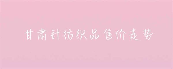 甘肃针纺织品售价走势